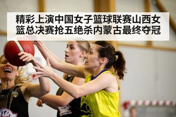 精彩上演中国女子篮球联赛山西女篮总决赛抢五绝杀内蒙古最终夺冠