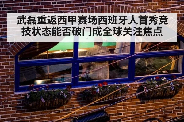 武磊重返西甲赛场西班牙人首秀竞技状态能否破门成全球关注焦点